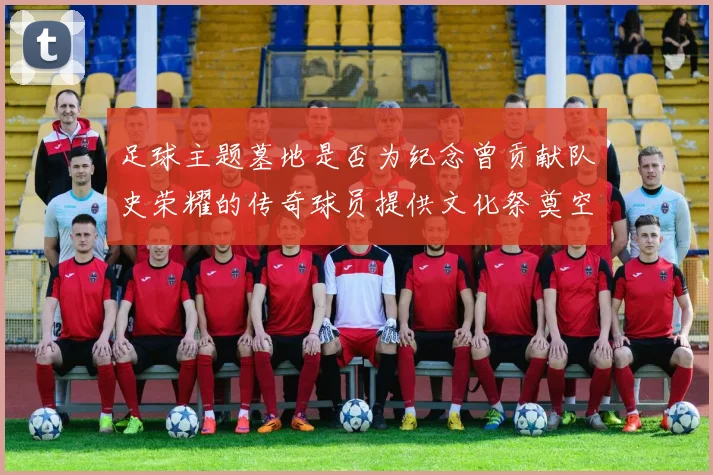 足球主题墓地是否为纪念曾贡献队史荣耀的传奇球员提供文化祭奠空间