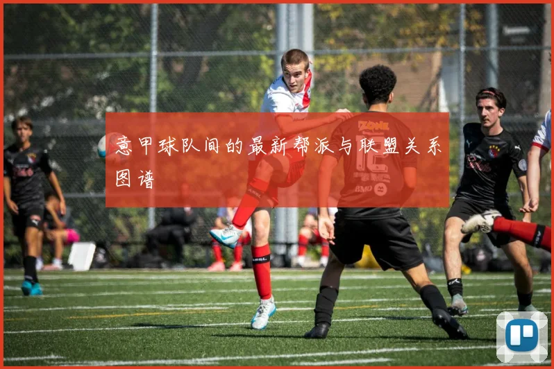 意甲球队间的最新帮派与联盟关系图谱