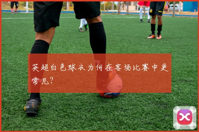 英超白色球衣为何在客场比赛中更常见？